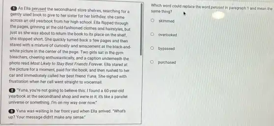 (1) As Ella perused the secondhand store shelves searching for a
gently used book to give to her sister for her birthday, she came
across an old yearbook from her high school.Ella flipped through
the pages, grinning at the old-fashioned clothes and hairstyles, but
just as she was about to return the book to its place on the shelf,
she stopped short. She quickly turned back a few pages and then
stared with a mixture of curiosity and amazement at the black-and-
white picture in the center of the page.Two girls sat in the gym
bleachers, cheering enthusiastically and a caption underneath the
photo read Most Likely to Stay Best Friends Forever. Ella stared at
the picture for a moment, paid for the book, and then rushed to her
car and immediately called her best friend Yuna . She sighed with
frustration when her call went straight to voicemail.
(2) "Yuna, you're not going to believe this: I found a 60-year-old
yearbook at the secondhanc I shop and we're in it; it's like a parallel
universe or something. I'm on my way over now.
3 Yuna was waiting in her front yard when Ella arrived. "What's
up? Your message didn't make any sense."
Which word could replace the word perused in paragraph 1 and mean the
same thing?
skimmed
overlooked
bypassed
purchased