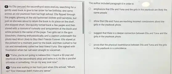 (1) As Ella perused the secondhand store shelves searching for a
gently used book to give to her sister for her birthday, she came
across an old yearbook from her high school.Ella flipped through
the pages, grinning at the old-fashioned clothes and hairstyles, but
just as she was about to return the book to its place on the shelf,
she stopped short. She quickly turned back a few pages and then
stared with a mixture of curiosity and amazement at the black-and-
white picture in the center of the page Two girls sat in the gym
bleachers, cheering enthusiastically and a caption underneath the
photo read Most Likely to Stay Best Friends Forever. Ella stared at
the picture for a moment, paid for the book, and then rushed to her
car and immediately called her best friend Yuna She sighed with
frustration when her call went straight to voicemail.
(2) "Yuna, you're not going to believe this: I found a 60-year-old
yearbook at the secondhand I shop and were in it; it's like a parallel
universe or something. I'm on my way over now.
Yuna was waiting in her front yard when Ella arrived. "What's
up? Your message didn't make any sense."
The author included paragraph 6 in order to
emphasize that Ella and Yuna and the girls in the yearbook are likely the
same people
show that Ella and Yuna are reaching incorrect conclusions about the
girls in the yearbook photo
suggest that there is a deeper connection between Ella and Yuna and the
girls in the yearbook photo
prove that the physical resemblance between Ella and Yuna and the girls
in the yearbook is a coincidence