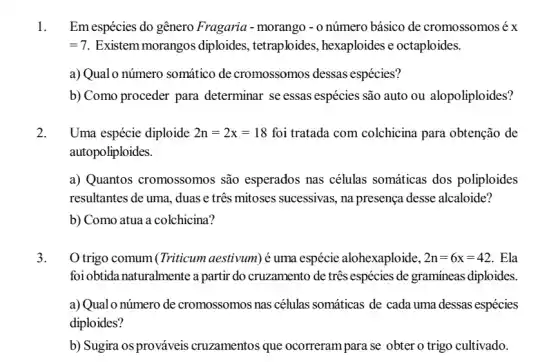 1. Em espécies do gênero Fragaria - morango - 0 número básico de cromossomos é x
=7 Existem morangos diploides, tetraploides , hexaploides e octaploides.
a) Qualo número somático de cromossomos dessas espécies?
b) Como proceder para determinar se essas espécies são auto ou alopoliploides?
2. Uma espécie diploide 2n=2x=18 foi tratada com colchicina para obtenção de
autopoliploides.
a) Quantos cromossomos são esperados nas células somáticas dos poliploides
resultantes de uma, duas e três mitoses sucessivas , na presença desse alcaloide?
b) Como atua a colchicina?
3. O trigo comum (Triticum aestivum) é uma espécie alohexaploide, 2n=6x=42 . Ela
foi obtida naturalmente a partir do cruzamento de três espécies de gramineas diploides.
a) Qual o número de cromossomos nas células somáticas de cada uma dessas espécies
diploides?
b) Sugira osprováveis cruzamentos que ocorreram para se obter o trigo cultivado.