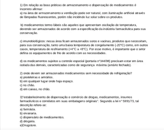 1) Em relação as boas práticas de armazenamento e dispensação de medicamentos é
incorreto afirmar:
a) na área de armazenamento a ventilação pode ser natural, com iluminação artificial através
de lâmpadas fluorescentes, porém não incidindo luz solar sobre os produtos.
b) medicamentos termo lábeis são aqueles que apresentam oscilação de temperatura,
devendo ser armazenados de acordo com a especificação da indústria farmacêutica para sua
conservação.
c) imunobiológicos: nessa área ficam armazenados soros e vacinas, produtos que necessitam,
para sua conservação, tanto uma baixa temperatura de congelamento ( -20^circ C) como, em outros
casos, temperatura de restriamento (+4^circ Ca+8^circ C) 1. Por esse motivo, é importante que o setor
defina os equipamentos de frio de acordo com as necessidades.
d) os medicamentos sujeitos a controle especial (portaria n^circ 344/98) precisam estar em área
isolada das demais, caracterizadas como de segurança máxima (amário fechado).
2) onde devem ser armazenados medicamentos sem necessidade de refrigeração?
a) prateleiras e armários.
b) em qualquer lugar onde haja espaço.
c) no chão.
d) em caixas, no chão.
3Yestabelecimento de dispensação e comércio de drogas, medicamentos , insumos
farmacêuticos e correlatos em suas embalagens originais". Segundo a lei n^circ 5991/73 tal
descrição refere-se:
a) farmácia.