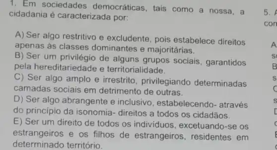 1. Em sociedades democráticas, tais como a nossa, a
cidadania é caracterizada por:
A) Ser algo restritivo e excludente, pois estabelece direitos
apenas as classes dominantes e majoritárias.
B) Ser um privilégio de alguns grupos sociais, garantidos
pela hereditariedade e territorialidade.
C) Ser algo amplo e irrestrito , privilegiando determinadas
camadas sociais em detrimento de outras.
D) Ser algo abrangente e inclusivo , estabelecendo- através
do princípio da isonomia- direitos a todos os cidadãos.
E) Ser um direito de todos os individuos , excetuando-se os
estrangeiros e os filhos de estrangeiros, residentes em
determinado território.
5.
con
s
C
s