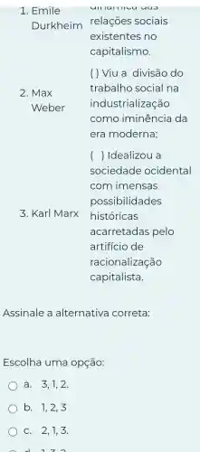 1. Emile
Durkheim
() Idealizou a
3. Karl Marx
Assinale a alternativa correta:
Escolha uma opçáo:
a. 3.1.2
b. 1,2,3
C. 2,1,3.