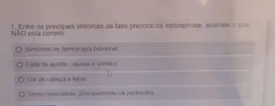 1. Entre os principais sintomas da fase precoce da leptospirose, assinale o que
NÁO está correto:
Sindrome de hemorragia pulmonar,
Falta de apetite, náusea e vômitos
Dor de cabeça e febre
Dores musculares, principalmente na panturrilha