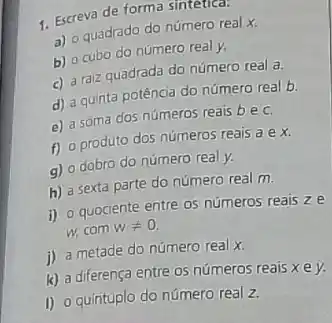 1. Escreva de forma sinteuca:
a) o quadrado do número real x.
b) o cubo do número real y.
c) a raiz quadrada do número real a
d) a quinta potência do número real b.
e) a soma dos números reais be c.
f) 0 produto dos números reais a e x
g) o dobro do número real y.
h) a sexta parte do número real m.
i) o quociente entre os números reais ze
w,com wneq 0
i) a metade do número real x.
k) a diferença entre 05 números reais x ey.
I) 0 quintuplo do número real z.