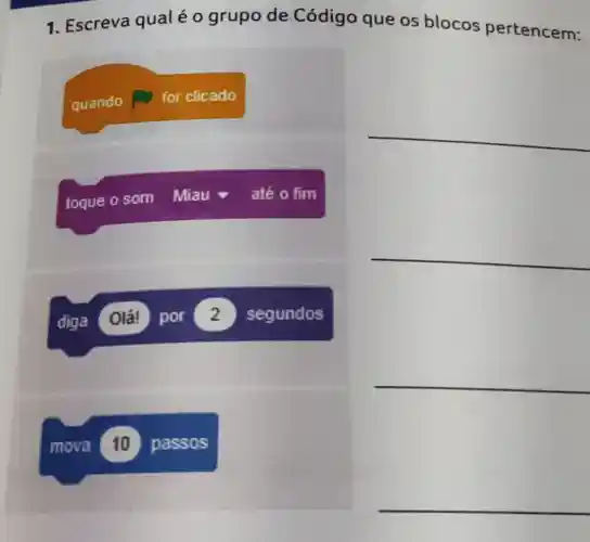 1. Escreva qual é o grupo de Código que os blocos pertencem:
__
__
__
quando for clicado
toque o som Miau até o fim
diga Olá! por 2 segundos
mova 10 passos
__