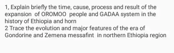 1, Explain briefly the time, cause, process and result of the
expansion of OROMOO people and GADAA system in the
history of Ethiopia and horn
2 Trace the evolution and major features of the era of
Gondorine and Zemena messafint in northern Ethiopia region