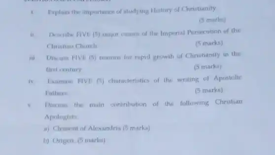 1. Explain the importance of studying History of Christianity
(5 marks)
ii. Describe FIVE (5) major causes of the Imperial Persecution of the
Christian Church
(5 marks)
iii. Discuss FIVE (5)reasons for rapid growth of Christianity in the
first century
(5 marks)
iv. Examine FIVE (5)characteristics of the writing of Apostolic
Fathers.
(5 marks)
v Discuss the main contribution of the following Christian
Apologists
a). Clement of Alexandria (5 marks)
b). Origen. (5 marks)