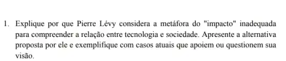 1. Explique por que Pierre Lévy considera a metáfora do "impacto "inadequada
para compreender a relação entre tecnologia e sociedade. Apresente a alternativa
proposta por ele e exemplifique com casos atuais que apoiem ou questionem sua
visão.