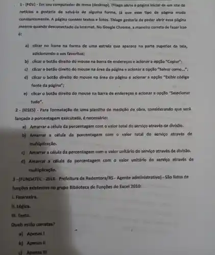 1- (FGV)- Em seu computador de mesa (desktop)Thiago abriu a págin:inicial de um site de
notícias e gostaria de salvá-la de alguma forma, Já que esse tipo de página muda
constantemente.A página contém textos e fotos Thiago gostark de poder abrir essa página
mesmo quando desconectad da Internet . No Google Chrome,a maneira correta de fazer isso
é:
a) clicar no icone na forma de uma estrela que aparece na parte superior da tela,
adicionando-a aos favoritos;
b) clicar o botão direito do mouse na barra de endereços e acionar a opção "Copiar";
c)clicar botão direito do mouse na área da página e acionar a opção "Salvar como...".
d) clicar o botão direito do mouse na área da página e acionar a opção "Exibir código
fonte da página";
e) clicar o botão direito do mouse na barra de endereços e acionar a opção "Selecionar
tudo".
2 - (IESES)- Para formatação de uma planilha de medição de obra considerando que será
lançada a porcentagem executada é necessário:
a)Amarrar a célula da porcentagen com o valor total do servico através de divisão.
b)Amarrar a célula da porcentagem com o valor total do servico através de
multiplicação.
c)Amarrar a célula da porcentagem com o valo unitário do servico através de divisão.
d)Amarrar a célula da porcentagem com o valor unitário do servico através de
multiplicação.
3 - (FUNDATEC -2016 - Prefeitura de Redentora/RS - Agente administrativo)- São listas de
funçōes existentes no grupo Biblioteca de Funçōes do Excel 2010:
I. Financeira.
II. Lógica.
III.Texto.
Quais estão corretas?
a)Apenas I
b)Apenas II
c) Apenas Ill