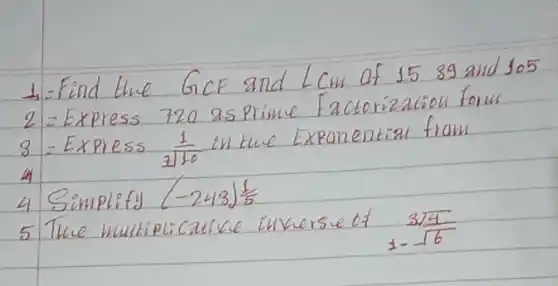 1. Find the GCF and LCM of 1589 and 105
2 = Express 720 as prime Factorization form
 3= Express (1)/(110) in tue Exponential from
4 Simplify (-243) (1)/(5) 
5 The multiplicative inversue of (3 sqrt(4))/(1-sqrt(6))