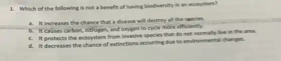 1. Which of the following is not a benefit of having biodiversity in an ecosystem?
a. It increases the chance that a disease will destroy all the species.
b. It causes carbon nitrogen, and oxygen to cycle more efficiently.
c. It protects the ecosystem from invasive species that do not normally live in the area.
d. It decreases the chance of extinctions occurring due to environmental changes.