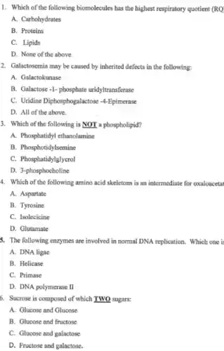 1. Which of the following biomolecules has the highest respiratory quotient (RQ
A. Carbohydrates
B. Proteins
C. Lipids
D. None of the above
2. Galactosemia may be caused by inherited defects in the following:
A. Galactokunase
B. Galactose-1- phosphate uridyltransferase
C. Uridine Diphosphogalactose -4 -Epimerase
D. All of the above.
3. Which of the following is NOT a phospholipid?
A. Phosphatidyl ethanolamine
B. Phosphotidylsemine
C. Phosphatidylglycrol
D. 3-phosphocholine
4. Which of the following amino acid skeletons is an intermediate for oxaloacetat
A. Aspartate
B. Tyrosine
C. Isolecicine
D. Glutamate
5. The following enzymes are involved in normal DNA replication. Which one i
A. DNA ligae
B. Helicase
C. Primase
D. DNA polymerase I
6. Sucrose is composed of which TWO sugars:
A. Glucose and Glucose
B. Glucose and fructose
C. Glucose and galactose
D. Fructose and galactose.