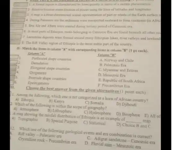 1. A formal region is characterized by homogeneity in terms of a certain phenomenon
2. Relative location states location of places using the lines of latitudes and longitudes
3. A map is a three-dimensional scaled representation of part or whole of the Earth surface o
4. During Palcozoic era the sediments were transported eastward to form continent (in Afric
5. Eita Ale and Afera were created during tertiary period of Cenozoic era.
6. In most parts of Ethiopia, rocks belonging to Cenozoic Era are found beneath all other ro
7. Lacustrine deposits were formed around many Ethiopian lakes, river valleys and lowland
8. The Rift Valley region of Ethiopia is the most stable part of the country.
II. Match the items in column " A " with corresponding items in column " B " (1 pt each).
Column "A"
1.
2.
3.
4.
5.
6.
7.
1. Among the following, which one is not categorized as a horn of African country?
A) Ethiopia
B) Kenya
C) Somalia
D) Djibouti
2. Which of the following is within the scope of geography?
A) Atmosphere
B) Lithosphere
C) Hydrosphere
D) Biosphere
A map showing the rainfall distribution of Ethiopia is an example of map.
A) Topographic
B) Special Purpose
C) Statistical
D) Choice B and C
12. Which one of the following geological events and era combination is correct?
1. Rift valley-Paleozoic era
C. Adigrat sandstone - Cenozoic era
Crystalline rock - Precambrian era
D. Pluvial rain - Mesozoic era