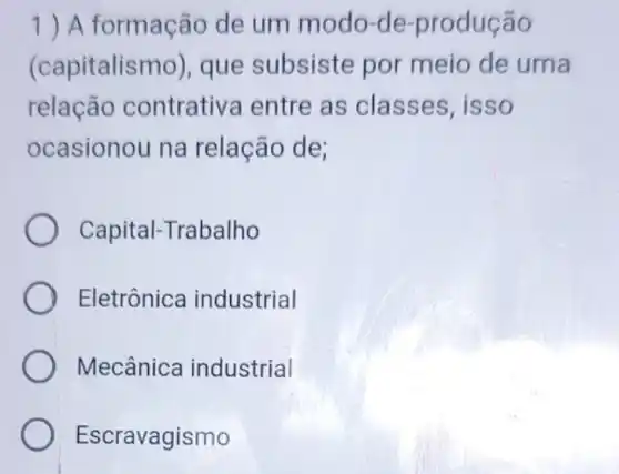 1) A formação de um modo-de -produção
(capitalismo), que subsiste por meio de uma
relação contrativa entre as classes . isso
ocasionou na relação de;
Capital-Trabalho
Eletrônica industrial
Mecânica industrial
Escravagismo