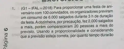 1. (G1 -IFAL -2018) Para proporcionar uma festa de ani-
versário com 100 convidados os organizadores previram
um consumo de 6 .000 salgados durante 3 h de duração
da festa. A cozinheira, por precaução, fez 2.000 salgados
a mais, porém compareceram 20 pessoas a mais do
previsto. Usando a proporcionalidade e considerando
que a previsão esteja correta, por quanto tempo durarão