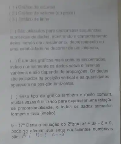 (1) Grafico de colunas
(2) Grafico de setores (ou pizza)
(3) Gráfico de linha
() Sao utilizados para demonstrar sequencias c
numéricas de dados mostrando o comportamento
deles, sendo um crescimento decrescimento ou
uma estabilidade no decorrer de um intervalo.
indica normalmente os dados sobre diferentes
() É um dos gráficos mais comuns encontrados
variáveis e não depende de proporçōes. Os dados
são indicados na posição vertical e as quantidades
aparecem na posição horizontal.
muitas vezes é utilizado para expressar uma relação
() Esse tipo de gráfico também é muito comum,
de proporcionali dade, e todos os dados somados
formam o todo (inteiro).
6-17^a Dada a equação do 2^circ  grau x^2+3x-8=0
pode se afirmar que seus coeficientes numéricos