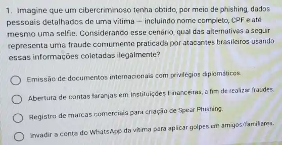 1. Imagine que um cibercriminoso tenha obtido, por meio de phishing dados
pessoais detalhados de uma vitima -incluindo nome completo, CPF e até
mesmo uma selfie Considerando esse cenário, qual das alternativas a seguir
representa uma fraude comumente praticada por atacantes brasileiros usando
essas informações coletadas ilegalmente?
Emissão de documentos internacionais com privilégios diplomáticos.
Abertura de contas taranjas em Instituições Financeiras, a fim de realizar fraudes.
Registro de marcas comerciais para criação de Speai Phishing.
Invadir a conta do WhatsApp da vítima para aplicar golpes em
amigos/familiares