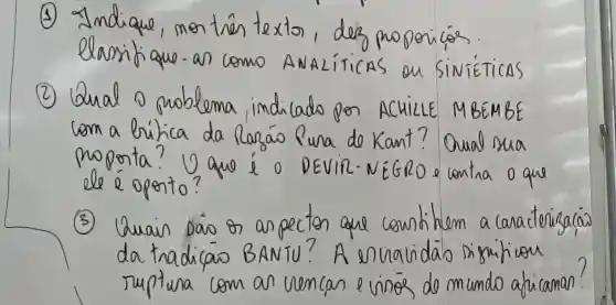 (1) Indique, montrés texto, dez proporicas. elassifique-as como ANALíticas ou Sivéticas
(2) Qual o problema indicado por ACticlLE MBÉMBE com a bílica da Rarás Pura de Kant? Qual sua moprta? U que í o DeVir-NEGRO e contra o que ele é oponto?
(3) Quain Dás os aspectos que countitem a caracterizaçás da tradicao BANTU? A envalidás significou ruptura com an vencas e vinos de mundo aplicaman?