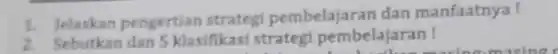 1. Jelaskan pengertian strategi pembelajarar dan manfaatnya!
2. Sebutkan dan 5 klasifikasi strateg pembelajaran !