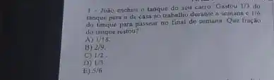 1- João encheu o tanque do seu carro Gastou 1/3 do
tanque para ir de casa ao trabalho durante a semana e
1/6
do tanque para passear no final de semana. Que fração
do tanque restou?
A) 1/18
B) 2/9
C) 1/2
D) 1/3
E) 5/6