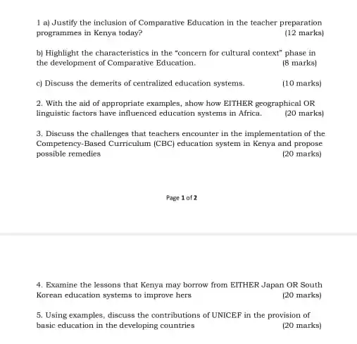 1 a) Justify the inclusion of Comparative Education in the teacher preparation
programmes in Kenya today?
(12 marks)
b) Highlight the characteristics in the "concern for cultural context" phase in
the development of Comparative Education.
(8 marks)
c) Discuss the demerits of centralized education systems.
(10 marks)
2. With the aid of appropriate examples, show how EITHER geographical OR
linguistic factors have influenced education systems in Africa.
(20 marks)
3. Discuss the challenges that teachers encounter in the implementation of the
Competency-Based Curriculum (CBC)education system in Kenya and propose
possible remedies
(20 marks)
4. Examine the lessons that Kenya may borrow from EITHER Japan OR South
Korean education systems to improve hers
(20 marks)
5. Using examples, discuss the contributions of UNICEF in the provision of
basic education in the developing countries
(20 marks)