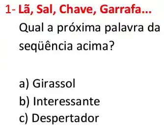 1- Lã, Sal, Chave Garrafa. __
Qual a próxima palavra da
sequência acima?
a) Girassol
b) Interessante
c) Despertador