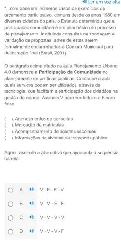 1) Ler em voz alta
__ com base em inúmeros casos de exercicios de
orçamento participativo , comuns desde os anos 1980 em
diversas cidades do país , o Estatuto determinou que a
participação comunitária é um pilar básico do processo
de planejamento , instituindo consultas de sondagem e
validação de propostas , antes de estas serem
formalmente encaminhadas à Câmara Municipal para
deliberação final (Brasil,2001). "
parágrafo acima citado na aula Planejamento Urbano
4.0 demonstra a Participação da Comunidade no
planejamento de politicas públicas. Conforme a aula,
quais serviços podem ser utilizados, através da
tecnologia, que facilitam a participação dos cidadãos na
gestão da cidade Assinale V para verdadeiro e F para
falso.
( ). Agendamentos de consultas
( ). Marcação de matrículas
( ). Acompanhamento de boletins escolares
() . Informações do sistema de transporte público
Agora, assinale a alternativa que apresenta a sequência
correta:
A 4) V-F-F-V
B 4) V-V-F-F
D (1) V-V-V-F