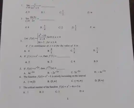 1. lim _(xarrow 0)(x)/(2x^2)+4=underline ( )
A. 0
B. 1
(1)/(2)
D. infty 
2. lim _(xarrow 0)(sin4x)/(2x)=underline ( )
A. 4
B. (1)/(4)
C.2
D. (1)/(2)
E. infty 
3.
Let f(x)= ) (x^2-16)/(x-4)&for0leqslant xlt 4 kx+3&forxgeqslant 4 
if fis continuous at x=4 the the value of k is
A. 4
B. (4)/(5)
C. (5)/(4)
D. (7)/(4)
4. If f(x)=x^3-x , then f'(1) = f'(1)=underline ( )
A. 2
B. 3
C. 4
D. 5
5. If f(x)=e^-2x , then f^(2)(x)=underline ( )
A. 4e^-2x
B. -2e^-2x
C. 2e^-2x
D. -4e^-2x
6. The function f(x)=x^3-1 is strictly increasing on the interval
A. (-infty ,0)
B. (0,infty )
C. (-infty ,infty )
D. [0,infty )
7. The critical number of the function f(x)=x^2-4x+1 is
A. 1
B. 2
C. 3
D. 4
1