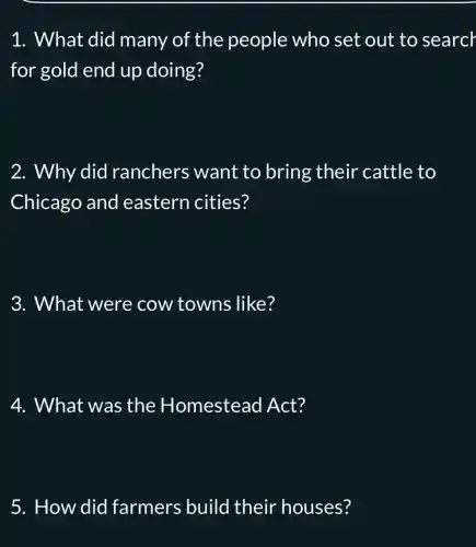 1. What did many of the people who set out to search
for gold end up doing?
2. Why did ranchers want to bring their cattle to
Chicago and eastern cities?
3. What were cow towns like?
4. What was the Homestead Act?
5. How did farmers build their houses?