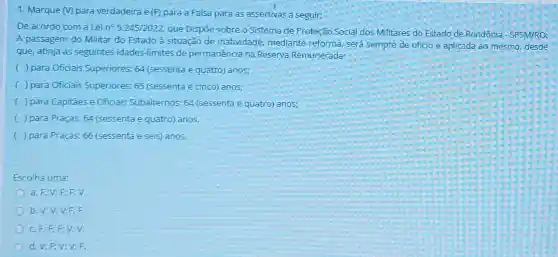 1. Marque (V) para verdadeira e (F) para a Falsa para as assertivas a seguir:
De acordo com a Lei n^circ 5.245/2022
que Dispoe sobre o Sistema de Proteção Social dos Militares do Estado de Rondônia - SPSM/RO:
A passagem do Militar do Estado à situação de inatividade, mediante reforma, será sempre de oficio e aplicada ao mesmo, desde
que, atinja as seguintes idades-limites de permanência na Reserva Remunerada:
( ) para Oficiais Superiores: 64 (sessenta e quatro) anos;
( ) para Oficiais Superior es: 65 (sessenta e cinco) anos;
( ) para Capitães e Oficiais Subalternos: 64 (sessenta e quatro) anos;
( ) para Praças:64 (sessenta e quatro)anos.
c ) para Praças: 66 (sessenta e seis) anos.
Escolha uma:
a. F;V;F;F:V.
b. V;V;V F:F
C.F;F;E V:V.
d. V;F;V;V:F.