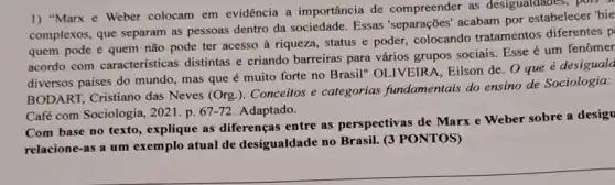 1) "Marx e Weber colocam em evidência a importância de compreender as desigualdades, pois
complexos, que separam as pessoas dentro da sociedade Essas'separações' acabam por estabelecer 'hie
quem pode e quem não pode ter acesso à riqueza, status e poder, colocando tratamentos diferentes p
acordo com características distintas e criando barreiras para vários grupos sociais Esse é um fenômer
diversos países do mundo mas que é muito forte no Brasil" OLIVEIR A. Eilson de. O que é desiguala
BODART, Cristiano das Neves (Org.). Conceitos e categorias fundamentais do ensino de Sociologia:
Café com Sociologia, 2021 . p. 67-72 Adaptado.
Com base no texto , explique as diferenças entre as perspectivas de Marx e Weber sobre a desigu
relacione-as a um exemplo atual de desigualdade no Brasil.(3 PONTOS)