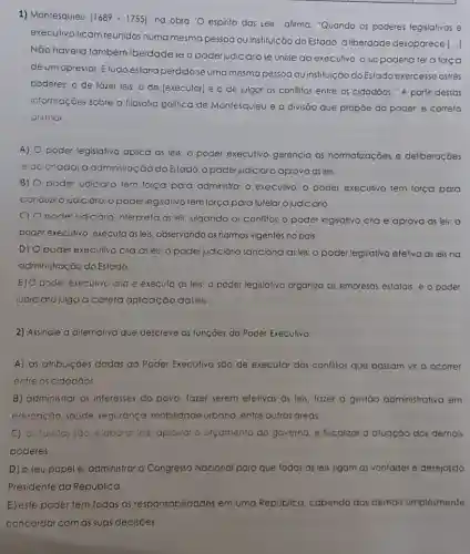 1) Montesquieu (1689-1755)
na obra 'O espirito das Leis', afirma: "Quando os poderes legislativos e
executivo ficam reunidos numa mesma pessoa ou instituição do Estado, a liberdade desaparece
[ldots ]
Não havera também iberdade se o poder judiciáro se unisse ao executivo, o juiz poderia ter a força
deum opressor. Etudo estoria perdidose uma mesma pessoa ou instituição do Estado exercesse ostrês
poderes: o de fozer leis, o de [executar]e o de julgar os conflitos entre os cidadãos." A partir dessas
informaçoes sobre a filosofia politica de Montesquieu e a divisão que propōe do poder.é correto
atimar.
A)
poder legislativo aplica as leis; o poder executivo gerencia as normalizaçōes e deliberaçōes
relacionadai a administrac :ao do Estado.o poderjudiciáro aprova as leis
B) 0
pode: udiciáro tem força para administrar o executivo; o poder executivo tem força para
conduzi ojudicaro opoderlegsativo tem força para tutelaro judiciáno.
C) O poder udic Gro interpreta as leis ulgando os conflitos o poder legislativo cra e aprova as leis: 0
poder executivo, executo as leis, observando as normas vigentes no pais.
D) Opoder executivo cria as leis: 0 poder judiciário sanciona as leis: o poder legislativo efeliva asleis no
administração do Estado.
E) O poder executivo cria e executo as leis:o poder legislativo organiza as empresas estatais: e o poder
judiciáno julga a coreta aplicação dasleis
2) Assinale a alternativa que descreve as funçōes do Poder Executivo:
A) as atribuiçoes dadas ao Poder Executivo são de executar dos conflitos que possam vir a ocorrer
entre os cidadǎos
B) administrar os interesses do povo, fazer serem efelivas as leis fazer a gestão administrativa em
educação, saúde segurança mobilidade urbana, entre outras areas,
C as tarefas soo elaborar leis, aprovar a orçamento do governo, e fiscalizar a atuação dos demais
poderes.
D) o seu papelé administrar o Congresso Nacional para que todas as leis sigam as vontades e desejosdo
Presidente da Republica.
E) este poder tem todas as responsabilidades em uma República. cabendo aos demais simplesmente
concordar com as suas decisôes