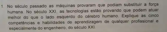 1. N o séc ulo passado as máqu inas prov aran que podia m substitu r a força
hu Imana to secur xx I, as tecnologia s estão pr ovando que po dem atuar 110 p
melhor do que o lado esqu erdo do cé rebr - humano.Explic ue as cinco
com petências e h abili dades de apr endizag em de qualquer profis sional e
especialmente do engenh eiro, do século XXI.