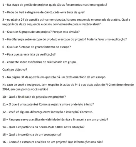 1 - Na etapa de gestão de projetos quais são as ferramentas mais empregadas?
2 - Rede de Pert e diagrama de Gantt, cada uma trata de que?
3 - na página 24 da apostila acima mencionada, há uma sequencia enumerada de a até u. Qual a
importância desta sequencia e de seu conhecimento para a matéria atual?
4 - Quais os 5 grupos de um projeto?Porque esta divisão?
5 - Há diferença entre escopo do produto e escopo do projeto? Poderia fazer uma explicação?
6-Quais as 5 etapas do gerenciamento do escopo?
7 - Para que serve a lista de verificação?
8-comente sobre as técnicas de criatividade em grupo.
Qual seu objetivo?
9 - Na página 31 da apostila em questão há um texto orientado de um escopo.
No caso de você e seu grupo, com respeito as aulas do PI-1 e as duas aulas do Pl-2 em dezembro de
2024, em que pontos vocês estão?
10-Qual a finalidade da pesquisa em projetos?
11 - 0 que é uma patente? Como se registra uma e onde isto é feito?
12 - Você vê alguma diferença entre inovação e invenção? Comente.
13 - Para que serve a análise de viabilidade técnica e financeira em um projeto?
14 - Qual a importância da norma ISSO 14000 nesta situação?
15 - Qual a importância de um cronograma?
16 - Como é a estrutura analítica de um projeto? Que informações nos dão?