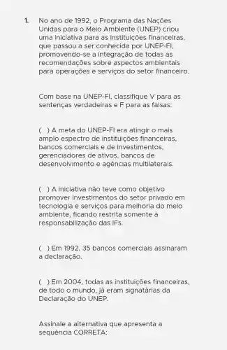 1. No ano de 1992, o Programa das Nações
Unidas para o Meio Ambiente (UNEP) criou
uma iniciativa para as instituições financeiras,
que passou a ser conhecida por UNEP-FI,
promovendo -se a integração de todas as
recomendações sobre aspectos ambientais
para operações e serviços do setor financeiro.
Com base na UNEP-FI , classifique V para as
sentenças verdadeiras e F para as falsas:
( ) A meta do UNEP-Fl era atingir o mais
amplo espectro de instituicõe s financeiras.
bancos comerciais e de investimentos,
desenvolvimento e agências multilaterais.
gerenciadores de ativos , bancos de
( ) A iniciativa não teve como objetivo
promover investimentos do setor privado em
tecnologia e serviços para melhoria do meio
ambiente,ficando restrita somente à
responsabilização das IFs.
( ) Em 1992, 35 bancos comerciais assinaram
a declaração.
( ) Em 2004 todas as instituições financeiras,
de todo o mundo, já eram signatárias da
Declaração do UNEP.
Assinale a alternativa que apresenta a
sequencia CORRETA: