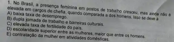 1. No Brasil, a presenca feminina em postos de trabalho cresceu, mas ainda não é
elevada em cargos de chefia , quando comparada a dos homens. Isso se deve a
A) baixa taxa de desemprego.
B) dupla jomada de trabalho e barreiras culturais.
C) elevada taxa de fertilidade do país.
D) escolaridade superior entre as mulheres, maior que entre os homens.
E) contratação da mulher em atividades domésticas.