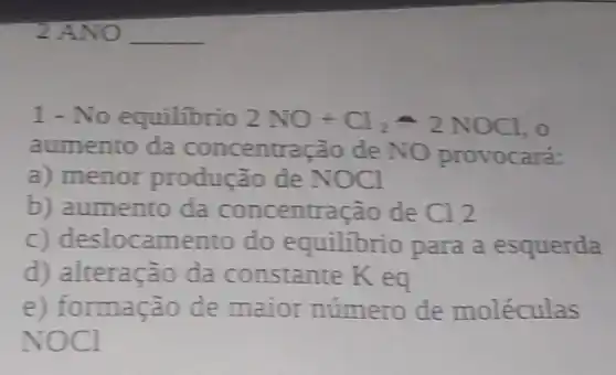 1 - No equilibrio 2NO+Cl_(2)leftharpoons 2NOCl , 0
aumento da concentração de NO provocará:
a) menor produção de NOCl
b) aumento da concentração de C12
c) deslocamento do equilibrio para a esquerda
d) alteração da constante K eq
e) formação de maior número de moléculas
NOCl