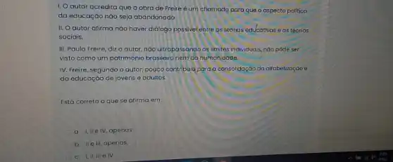 1. O autor acredita que a obra de Freire é um chamado para que o aspecto politico
da educação nǎo seja abandonado.
II. O autor afirma não haver diálogo possive entre as teorias educativas e as teorias
sociais.
III. Paulo Freire, diz o autor, não ultrapassando os limites individuais, nǎo pôde ser
visto como um patrimônia brasileiro nem da humanidade.
IV. Freire, segundo o autor, pouco contribuiu para a consolidação da alfabetizoção e
da educaçáo de jovens e adultos.
Está correto o que se afirma em:
a. I, IIe IV, apenas.
b. II ell, apenas,
c. 1,11, III e IV.