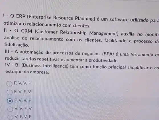 1 - O ERP (Enterprise Resource Planning) é um software utilizado para
otimizar o relacionamento com clientes.
II - O CRM (Customer Relationship Management)auxilia no monitc
análise do relacionamento com os clientes , facilitando o processo de
fidelização.
III - A automação de processos de negócios (BPA) é uma ferramenta q
reduzir tarefas repetitivas e aumentar a produtividade.
IV - BI (Business Intelligence) tem como função principal simplificar o co
estoque da empresa.
F. V. V. F
F, V, F,V
F.V.V.F
V. V.F.V
V, F, V. F