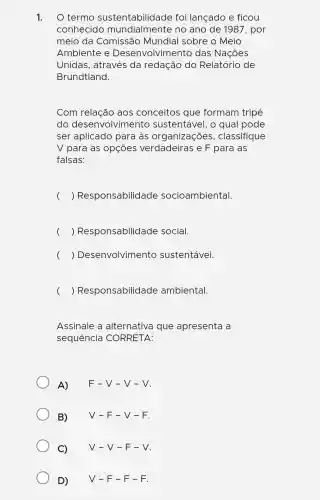 1. O termo sustentabilidade foi lançado e ficou
conhecido mundialmente no ano de 1987, por
ustentabilidade
meio da Comissão Mundial sobre o Meio
Ambiente e Desenvolviment o das Nações
Unidas , através da redação do Relatório de
Brundtland.
Com relação aos conceitos gue formam tripé
do desenvolviment ) sustentável, o qual pode
ser aplicado para às organizações , classifique
V para as opçōes verdadeiras e F para as
falsas:
) Responsabilidade socioambiental. (
) Responsabilidade social (
) Desenvolvimento sustentável. (
( ) Responsabilidade ambiental
Assinale a alternativa que apresenta a
sequencia CORRETA:
A) F-V-V-V
B) V-F-V-F.
C) V-V-F-V
D) V-F-F-F