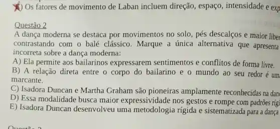 (1) Os fatores de movimento de Laban incluem direção, espaço,intensidade e exp
Questão 2
A dança moderna se destaca por movimentos no solo,pés descalços e maior liber
contrastando com o balé clássico.Marque a única alternativa que apresenta
incorreta sobre a dança moderna:
A) Ela permite aos bailarinos expressarem sentimentos e conflitos de forma livre.
B) A relação direta entre o corpo do bailarino e o mundo ao seu redor é um
marcante.
C) Isadora Duncan e Martha Graham são pioneiras amplamente reconhecidas na dan
D) Essa modalidade busca maior expressividade nos gestos e rompe com padrões rígi
E) Isadora Duncan desenvolveu uma metodologia rigida e sistematizada para a dança