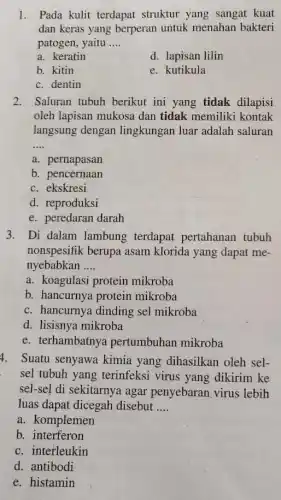 1. Pada kulit terdapat struktur yang sangat kuat
dan keras yang berperan untuk menahan bakteri
patogen, yaitu __
a. keratin
d. lapisan lilin
b. kitin
e. kutikula
c. dentin
2. Saluran tubuh berikut ini yang tidak dilapisi
oleh lapisan mukosa dan tidak memiliki kontak
langsung dengan lingkungan luar adalah saluran
__
a. pernapasan
b. pencernaan
c. ekskresi
d. reproduksi
e. peredaran darah
3. Di dalam lambung terdapat pertahanan tubuh
nonspesifik berupa asam klorida yang dapat me-
nyebabkan __
a. koagulasi protein mikroba
b. hancurnya protein mikroba
c. hancurnya dinding sel mikroba
d. lisisnya mikroba
e. terhambatnya pertumbuhan mikroba
4. Suatu senyawa kimia yang dihasilkan oleh sel-
sel tubuh yang terinfeksi virus yang dikirim ke
sel-sel di sekitarnya agar penyebaran virus lebih
luas dapat dicegah disebut __
a. komplemen
b. interferon
c. interleukin
d. antibodi
e. histamin