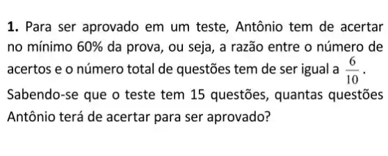 1. Para ser aprovado em um teste, Antônio tem de acertar
no mínimo 60%  da prova, ou seja , a razão entre o número de
acertos e o número total de questões tem de ser igual a (6)/(10)
Sabendo-se que o teste tem 15 questões , quantas questões
Antônio terá de acertar para ser aprovado?