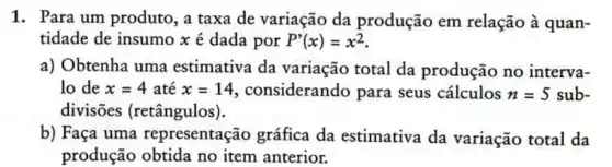 1. Para um produto , a taxa de variação da produção em relação à quan-
tidade de insumo x é dada por P'(x)=x^2
a) Obtenha uma estimativa da variação total da produção no interva-
lo de x=4 até x=14 considerando para seus cálculos n=5 sub-
divisões (retângulos).
b) Faça uma representação gráfica da estimativa da variação total da
produção obtida no item anterior.