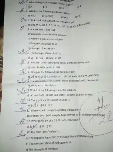 __
1. What is the pH of a neutral solution at
25^circ C
a)
b) 0
c) 14
__
2. Which of the following salts has a
pHgt 7
__
a) NaCl
b) Na2CO3
c) NH_(3)
d) H2O
3. Which solution would have the highest pH?
__
a) 0.01 M NaOH b) 0.01 M HCl c) 0.001 MHCI d)pure water
4. A weak acid is one that:
a) Dissociates completely in solution
b) Partially dissociates in solution
c) Does not dissociate at all
d) Has a pH of less than 7
__
5. The conjugate base of HCl is:
a) Cl- b) H3O+ c) H2Cl d) Cl2
__
6. In water, which compound acts as a Bransted-Lowry acid?
a) NH3 b) H2O c) HCl d) CH4
__
7. Which of the following has the lowest pH?
a) &T M NaCl b) 0.1 M H2SO4 c) 0.1 M NaOH d) 0.1 M CH3COOH
__
8. The dissociation constant for acetic acid (CH3COOH) is known as:
a) KW b) Ka c) Kb d) Ksp
9. Which of the following is a buffer solution?
__
a) HCl and NaCl b) NH3 and NH4Cl c) NaOH and HCl d) H2O
__
10. The pH/of a 0.001 M HCl solution is:
a) 3/6) 1 c) 0.1 d) 2
__
11. When an acid donates a proton, it becomes a:
a) Stronger acid b)Conjugate base c)Weak aci(d d)Neutral prolecule
12. What is the pH of a 0.1 M NaOH solution?
__
a) 11 by 1 c) 12 d)13
__
12. The term "pKa''refers to:
a) The negative logarithm of the acid dissociation constant
b) The concentration of hydrogen ions
c) The strength of the base