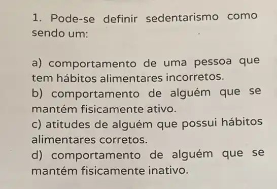 1. Pode-se definir sedentarismo como
sendo um:
a) comportamento de uma pessoa que
tem hábitos alimentares incorretos.
b) comportamento de alguém que se
mantém fisicamente ativo.
c) atitudes de alguém que possui hábitos
alimentares corretos.
d) comportamento de alguém que se
mantém fisicamente inativo.