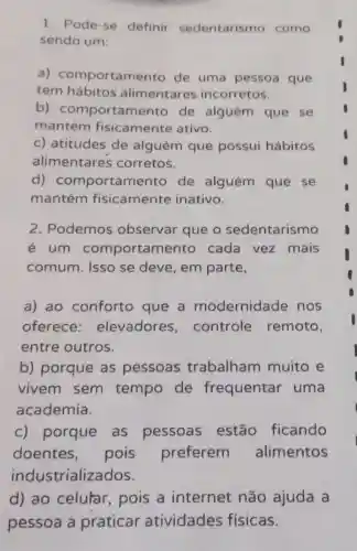 1. Pode-se definir sedentarismo como
sendo um:
a)comportamento de uma pessoa que
tem hábitos alimentares incorretos.
b)comportamento de alguém que se
mantém fisicamente ativo.
c) atitudes de alguém que possui hábitos
alimentares corretos.
d)comportamento de alguém que se
mantém fisicamente inativo.
2. Podemos observar que o sedentarismo
é um comportamento cada vez mais
comum. Isso se deve, em parte,
a) ao conforto que a modernidade nos
oferece elevadores controle remoto,
entre outros.
b) porque as pessoas trabalham muito e
vivem sem tempo de frequentar uma
academia.
c) porque as pessoas estão ficando
doentes , pois preferem alimentos
industrializados.
d) ao celular pois a internet não ajuda a