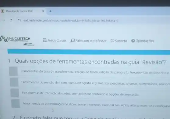 1- Quais opções de ferramentas encontradas na guia "Revisão"?
Ferramentas de drea de transferência, edição de fonte edição de parágrafo, lerramentas de desenho e
Ferramentas de revisáo de texto, como ortografia e gramatica, pesquisas, idiomas, comentahios adicion
Ferramentas de transição de slides, animaçóes de conteudo e opçóes de animação.
Ferramentas de apresentação de slides, testar intervalos, executar narraçóes, alterar monitore configurar