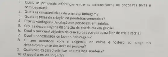 1. Quais as principais diferenças entre as características de poedeiras leves e
semipesadas?
2. Quais as características de uma boa linhagem?
3. Quais as fases de criação de poedeiras comerciais?
4. Cite as vantagens da criação de poedeiras em gaiolas.
5. Cite as desvantagens da criação de poedeiras em gaiolas.
6. Qual o principal objetivo da criação das poedeiras na fase de cria e recria?
7. Qual a necessidade de fazer a debicagem?
8. O que acontece com a exigência de cálcio e fósforo ao longo do
desenvolvimento das aves de postura?
9. Quais são as características de uma boa goedeira?
10. 0 que é a muda forçada?