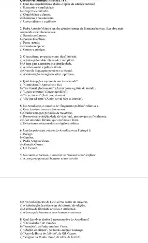 1. Qual das característica s abaixo é típica da estética barroca?
a) Harmonia e simplicidade.
b) Exagero e contrastes.
c)Objetividade e clareza.
d) Realismo e racionalismo.
e)Universalismo e equilibrio.
2. Padre Antônio Vieira é um dos grandes nomes da literatura barroca. Sua obra mais
conhecida está relacionada a:
a) Sermōes religiosos.
b) Poesias bucólicas.
c) Peças teatrais.
d) Narrativas épicas.
e) Contos e crônicas.
3.0 Arcadismo propunha como ideal literário:
a) A busca pelo estilo rebuscado e complexo.
b) A fuga para a natureza e a simplicidade.
c) A crítica social e política direta.
d) O uso de linguagem popular e coloquial.
e) A valorização do sagrado sobre o profano.
4. Qual das opcōes representa um lema árcade?
a) "Carpe diem"(Aproveite o dia).
b) "Sic transit gloria mundi'(Assim passa a glória do mundo).
c) "Locus amoenus"(Lugar agradável).
d) "In verbis ; ars" (Arte nas palavras).
e) "Sic itur ad astra" (Assim se vai para as estrelas).
5. No Arcadismo, o conceito de "fingimento poético"refere-se a:
a) Criar historias irreais e fantasiosas.
b) Ocultar emoções por meio de metáforas.
C Representar a simplicidade da vida rural mesmo que artificialmente.
d) Usar um estilo literário que confunda o leitor.
e) Evitar temas relacionados à religião e política.
6. Um dos principais autores do Arcadismo em Portugal é:
a) Bocage.
b) Camões.
c) Padre Antônio Vieira.
d) Almeid a Garrett.
e) Gil Vicente.
7. No contexto barroco.o conceito de "teocentrismo"implica:
a) A crença no potencial humano acima de tudo.
b) 0 reconhecimento de Deus como centro do universo.
c) A valorização da ciência em detrimento da religião.
d) A defesa da liberdade artística e intelectual.
e) A busca pela harmonia entre homem e natureza.
8. Qual das obras abaixo é representativa do Arcadismo?
a) "Os Lusiadas", de Camões.
b) "Sermões", de Padre Antônic Vieira.
c) "Marília de Dirceu", de Tomás Antônio Gonzaga.
d) "Auto da Barca do Inferno", de Gil Vicente.
e) "Viagens na Minha Terra", de Almeida Garrett.